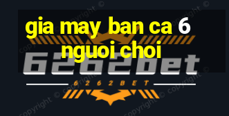 gia may ban ca 6 nguoi choi