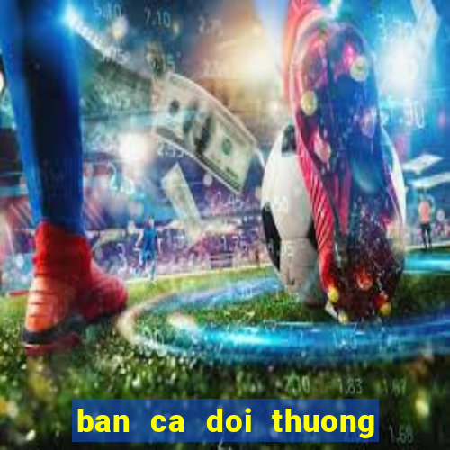 ban ca doi thuong cao viet