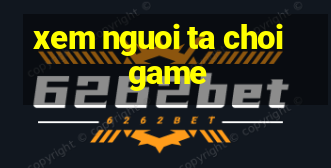 xem nguoi ta choi game