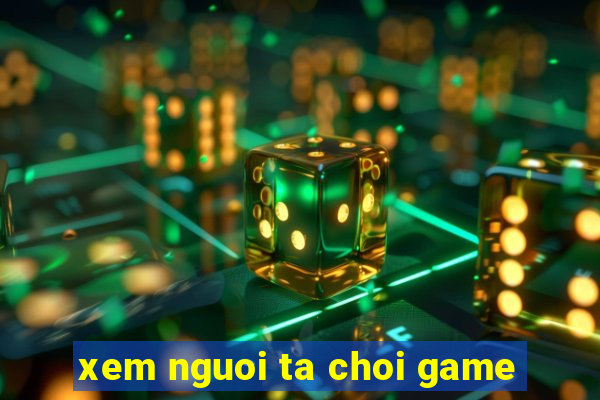 xem nguoi ta choi game