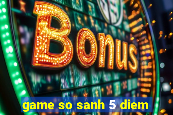 game so sanh 5 diem