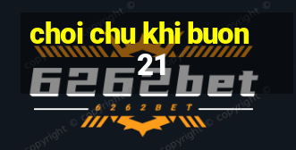 choi chu khi buon 21