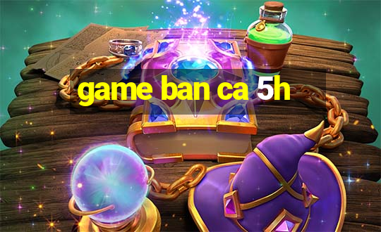 game ban ca 5h