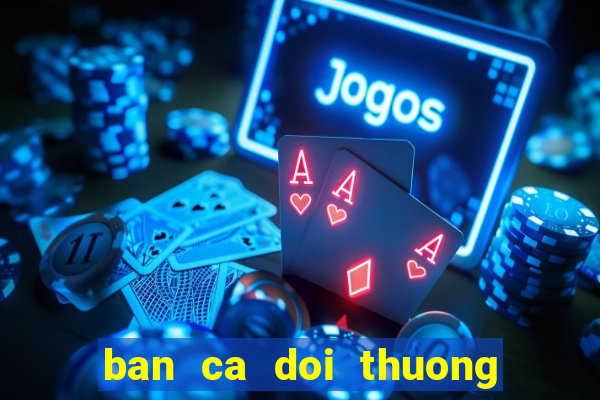 ban ca doi thuong : no hu