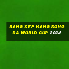 bang xep hang bong da world cup 2024