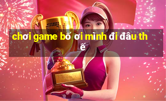 chơi game bố ơi mình đi đâu thế