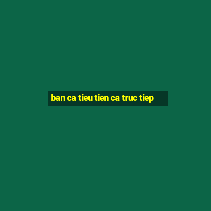 ban ca tieu tien ca truc tiep