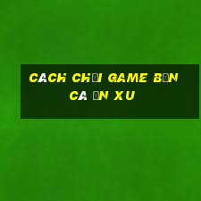 cách chơi game bắn cá ăn xu