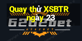 Quay thử XSBTR ngày 23