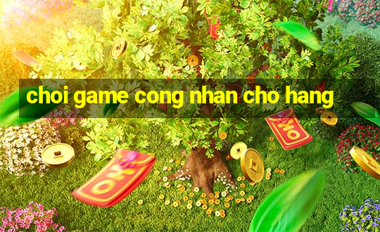 choi game cong nhan cho hang