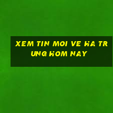 xem tin moi ve ha trung hom nay