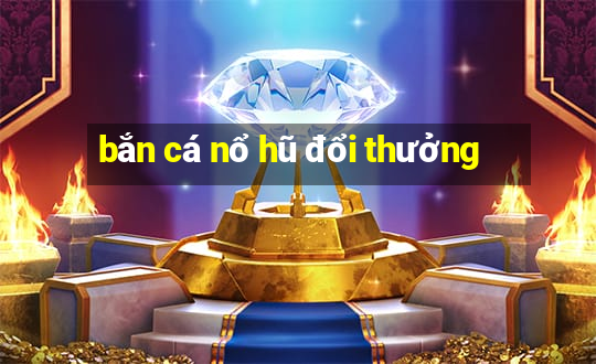 bắn cá nổ hũ đổi thưởng