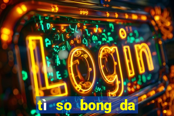 tì so bong da hom nay