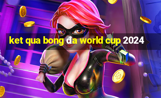 ket qua bong đa world cup 2024