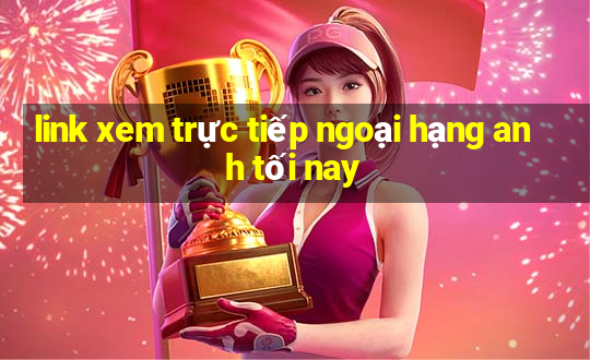 link xem trực tiếp ngoại hạng anh tối nay