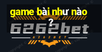 game bài như nào?