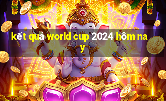 kết quả world cup 2024 hôm nay