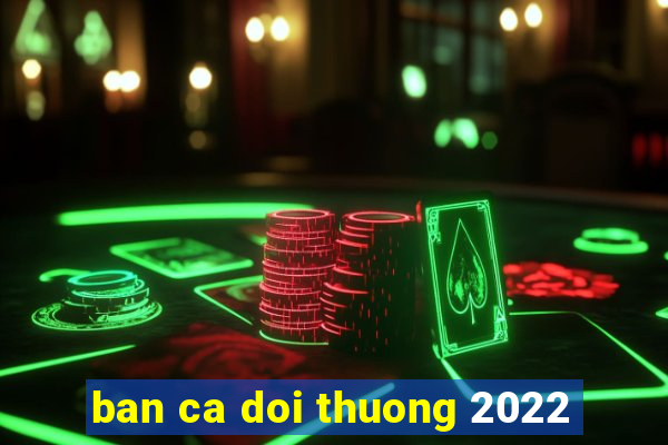 ban ca doi thuong 2022