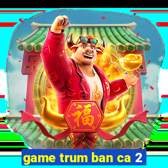 game trum ban ca 2