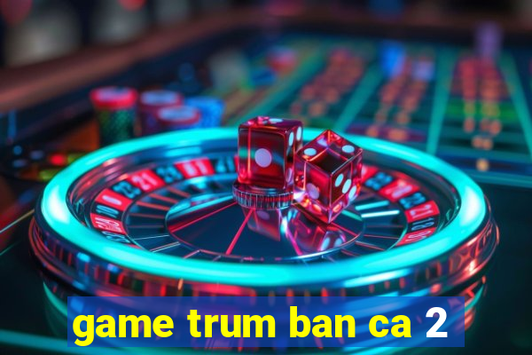 game trum ban ca 2