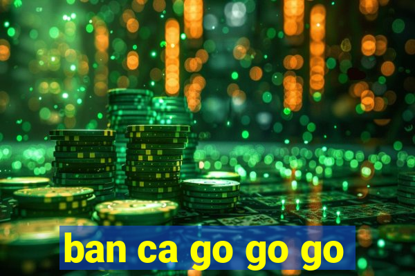 ban ca go go go