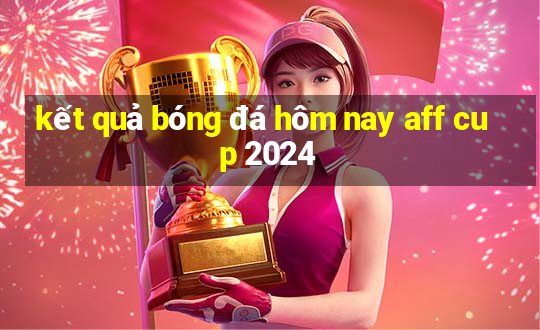 kết quả bóng đá hôm nay aff cup 2024