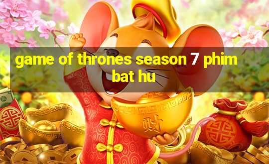 game of thrones season 7 phim bat hu