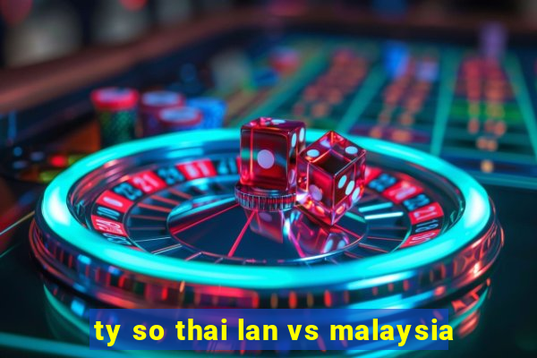 ty so thai lan vs malaysia