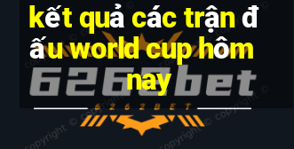 kết quả các trận đấu world cup hôm nay