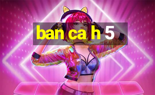 ban ca h 5