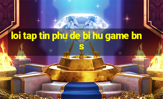 loi tap tin phu de bi hu game bns