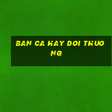 ban ca hay doi thuong