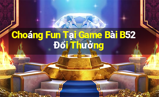 Choáng Fun Tại Game Bài B52 Đổi Thưởng