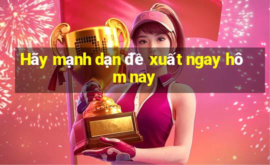 Hãy mạnh dạn đề xuất ngay hôm nay