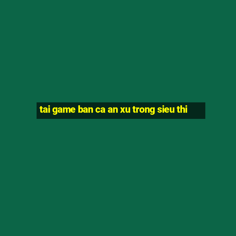 tai game ban ca an xu trong sieu thi