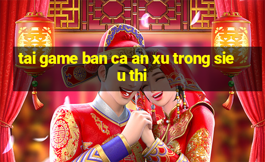 tai game ban ca an xu trong sieu thi