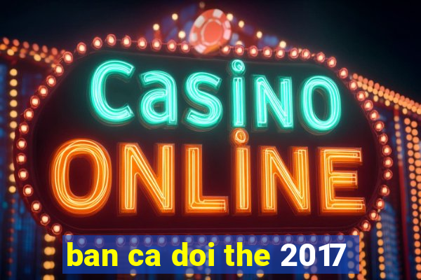 ban ca doi the 2017