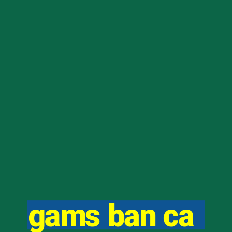 gams ban ca