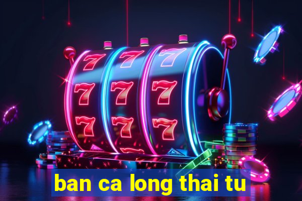 ban ca long thai tu