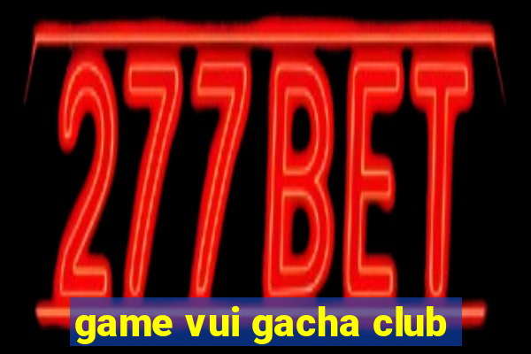 game vui gacha club