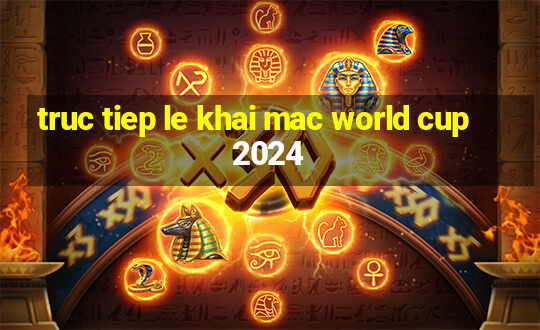 truc tiep le khai mac world cup 2024