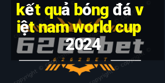 kết quả bóng đá việt nam world cup 2024