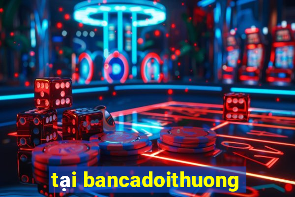 tai bancadoithuong