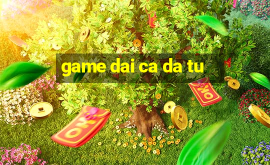 game dai ca da tu