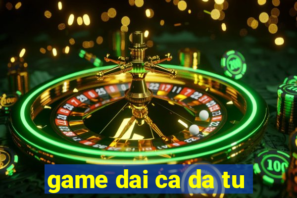 game dai ca da tu