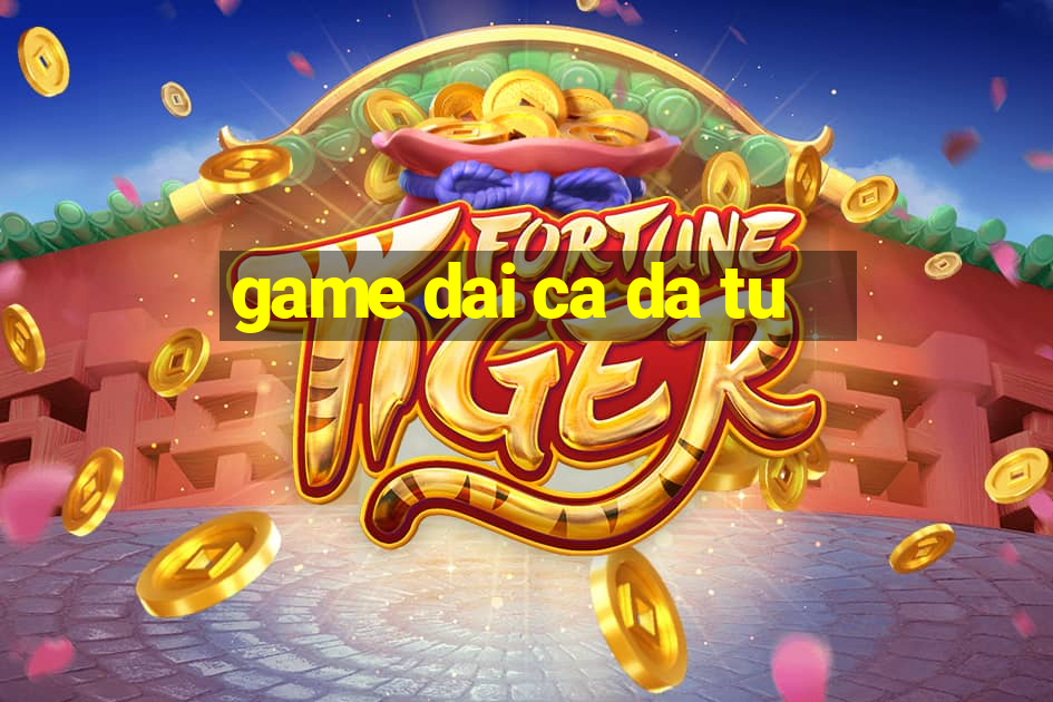 game dai ca da tu