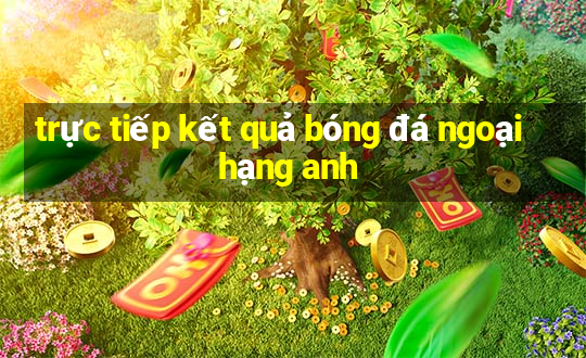 trực tiếp kết quả bóng đá ngoại hạng anh