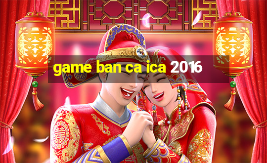 game ban ca ica 2016