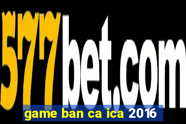 game ban ca ica 2016