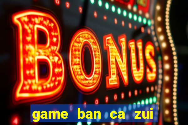 game ban ca zui doi thuong